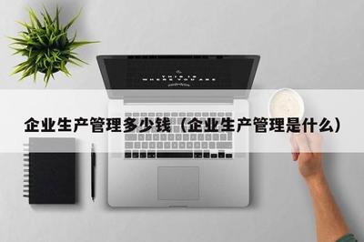 企業(yè)生產(chǎn)管理多少錢(企業(yè)生產(chǎn)管理是什么)